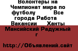 Волонтеры на Чемпионат мира по футболу 2018. - Все города Работа » Вакансии   . Ханты-Мансийский,Радужный г.